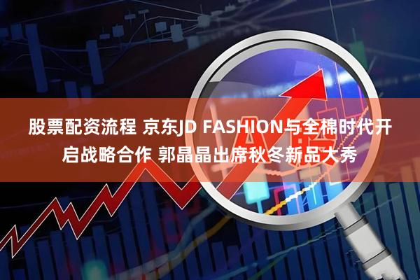 股票配资流程 京东JD FASHION与全棉时代开启战略合作 郭晶晶出席秋冬新品大秀