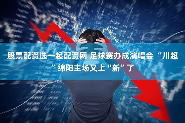 股票配资选一起配资网 足球赛办成演唱会 “川超”绵阳主场又上“新”了