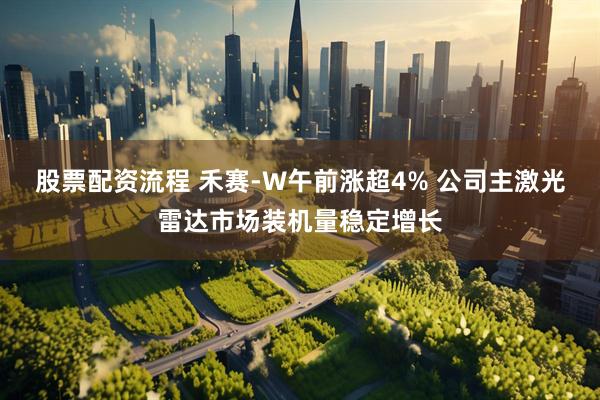 股票配资流程 禾赛-W午前涨超4% 公司主激光雷达市场装机量稳定增长