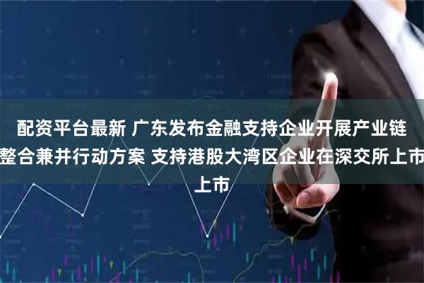 配资平台最新 广东发布金融支持企业开展产业链整合兼并行动方案 支持港股大湾区企业在深交所上市