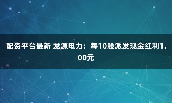 配资平台最新 龙源电力：每10股派发现金红利1.00元